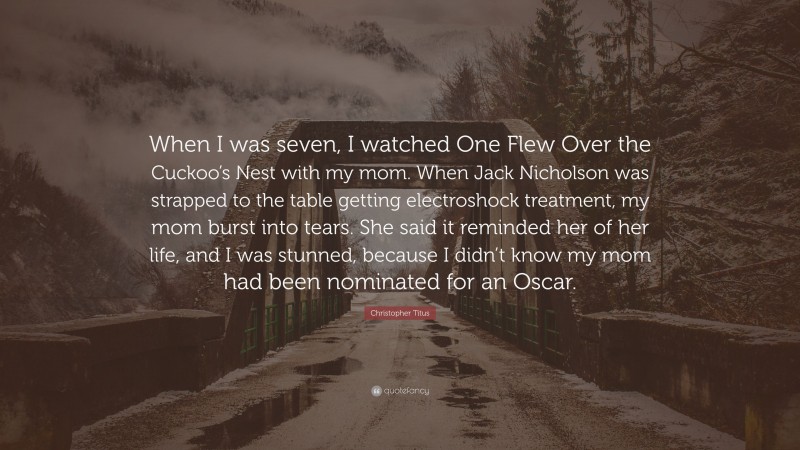 Christopher Titus Quote: “When I was seven, I watched One Flew Over the Cuckoo’s Nest with my mom. When Jack Nicholson was strapped to the table getting electroshock treatment, my mom burst into tears. She said it reminded her of her life, and I was stunned, because I didn’t know my mom had been nominated for an Oscar.”