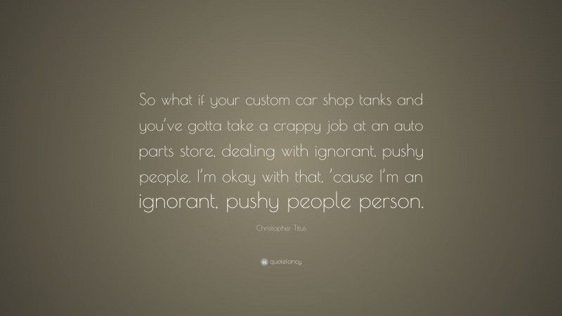 Christopher Titus Quote: “So what if your custom car shop tanks and you’ve gotta take a crappy job at an auto parts store, dealing with ignorant, pushy people. I’m okay with that, ’cause I’m an ignorant, pushy people person.”