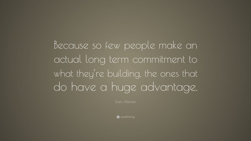 Sam Altman Quote: “Because so few people make an actual long term commitment to what they’re building, the ones that do have a huge advantage.”
