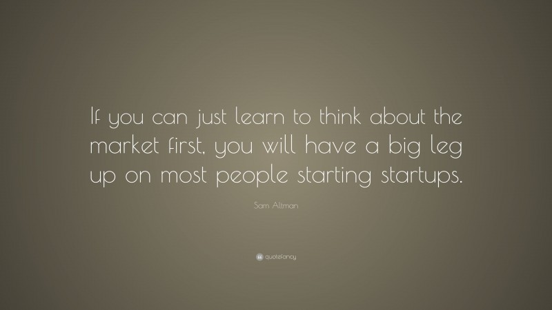 Sam Altman Quote: “If you can just learn to think about the market first, you will have a big leg up on most people starting startups.”