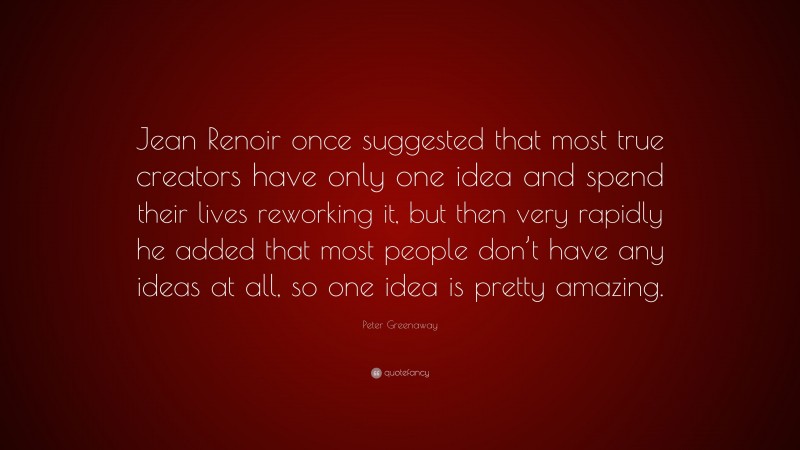 Peter Greenaway Quote: “Jean Renoir once suggested that most true creators have only one idea and spend their lives reworking it, but then very rapidly he added that most people don’t have any ideas at all, so one idea is pretty amazing.”