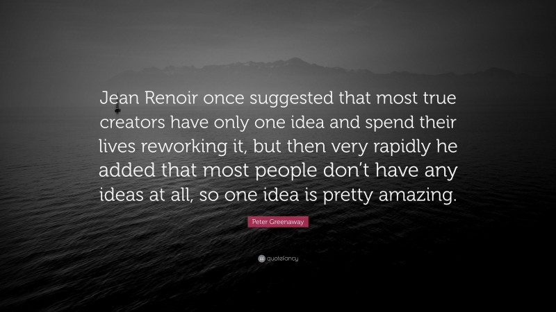 Peter Greenaway Quote: “Jean Renoir once suggested that most true creators have only one idea and spend their lives reworking it, but then very rapidly he added that most people don’t have any ideas at all, so one idea is pretty amazing.”