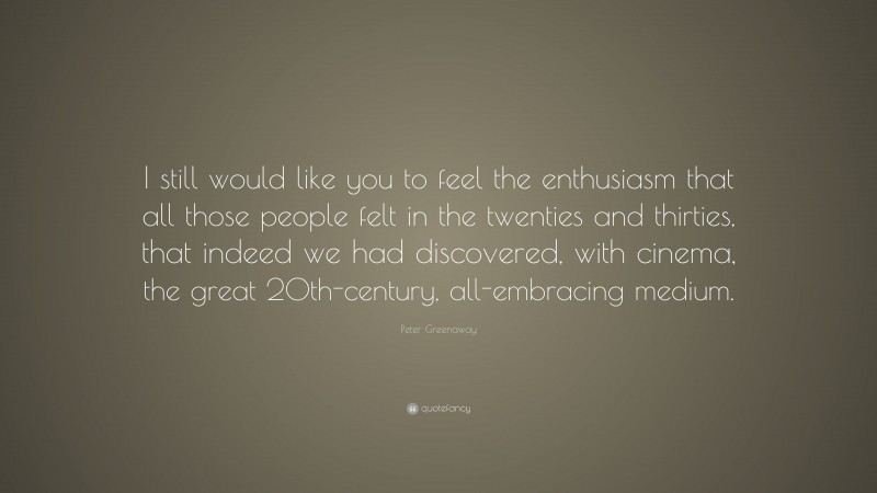 Peter Greenaway Quote: “I still would like you to feel the enthusiasm that all those people felt in the twenties and thirties, that indeed we had discovered, with cinema, the great 20th-century, all-embracing medium.”