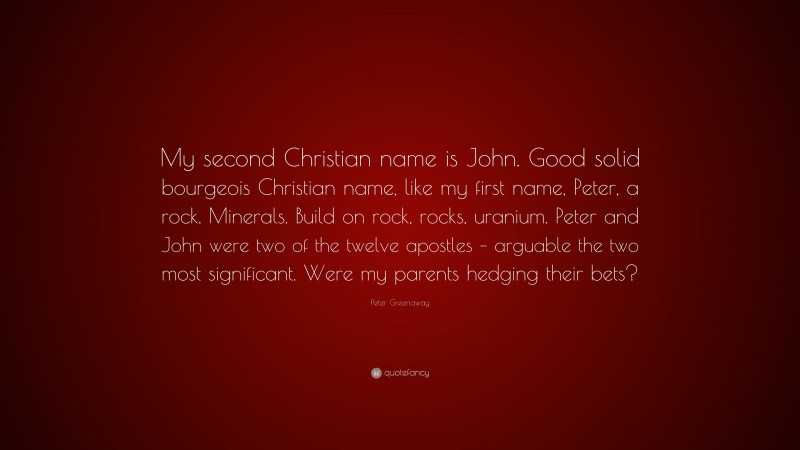 Peter Greenaway Quote: “My second Christian name is John. Good solid bourgeois Christian name, like my first name, Peter, a rock. Minerals. Build on rock, rocks, uranium. Peter and John were two of the twelve apostles – arguable the two most significant. Were my parents hedging their bets?”