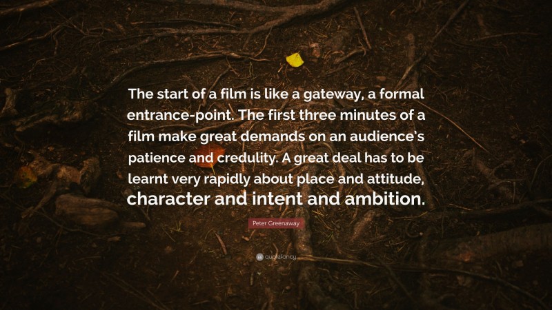 Peter Greenaway Quote: “The start of a film is like a gateway, a formal entrance-point. The first three minutes of a film make great demands on an audience’s patience and credulity. A great deal has to be learnt very rapidly about place and attitude, character and intent and ambition.”