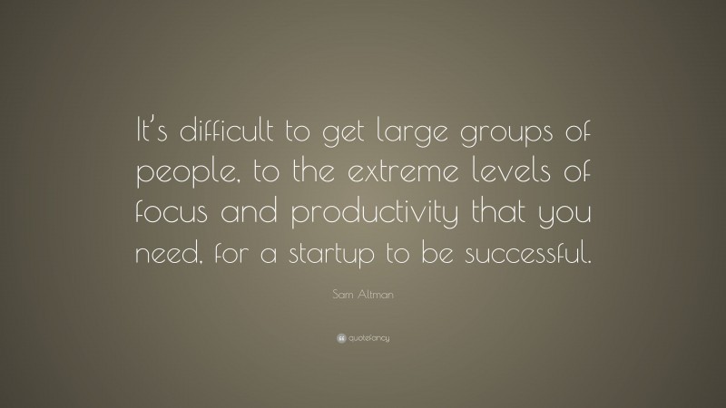 Sam Altman Quote: “It’s difficult to get large groups of people, to the extreme levels of focus and productivity that you need, for a startup to be successful.”