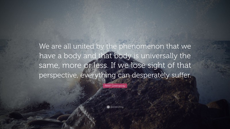 Peter Greenaway Quote: “We are all united by the phenomenon that we have a body and that body is universally the same, more or less. If we lose sight of that perspective, everything can desperately suffer.”