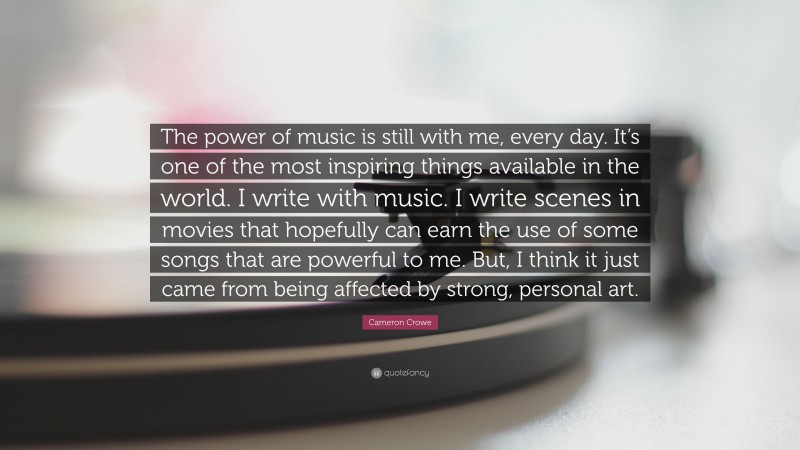Cameron Crowe Quote: “The power of music is still with me, every day. It’s one of the most inspiring things available in the world. I write with music. I write scenes in movies that hopefully can earn the use of some songs that are powerful to me. But, I think it just came from being affected by strong, personal art.”