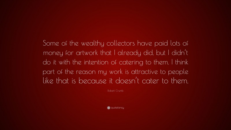 Robert Crumb Quote: “Some of the wealthy collectors have paid lots of money for artwork that I already did, but I didn’t do it with the intention of catering to them. I think part of the reason my work is attractive to people like that is because it doesn’t cater to them.”