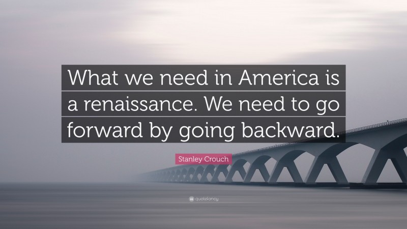 Stanley Crouch Quote: “What we need in America is a renaissance. We need to go forward by going backward.”