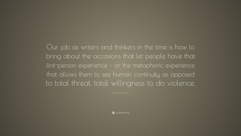 Stanley Crouch Quote: “Our job as writers and thinkers in the time is how to bring about the occasions that let people have that first-person experience – or the metaphoric experience that allows them to see human continuity as opposed to total threat, total willingness to do violence.”
