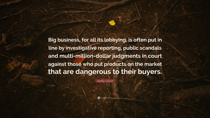 Stanley Crouch Quote: “Big business, for all its lobbying, is often put in line by investigative reporting, public scandals and multi-million-dollar judgments in court against those who put products on the market that are dangerous to their buyers.”
