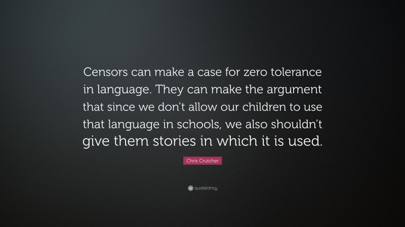 Chris Crutcher Quote: “Censors can make a case for zero tolerance in language. They can make the argument that since we don’t allow our children to use that language in schools, we also shouldn’t give them stories in which it is used.”