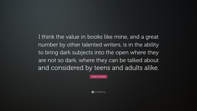 Chris Crutcher Quote: “I think the value in books like mine, and a great number by other talented writers, is in the ability to bring dark subjects into the open where they are not so dark, where they can be talked about and considered by teens and adults alike.”