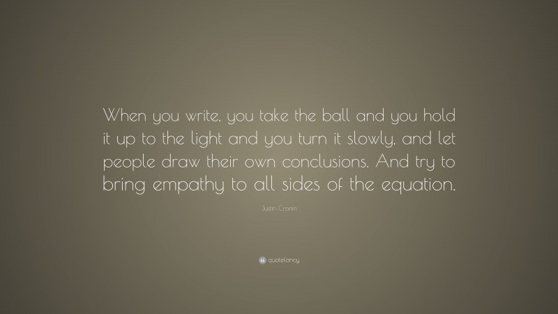 Justin Cronin Quote: “When you write, you take the ball and you hold it up to the light and you turn it slowly, and let people draw their own conclusions. And try to bring empathy to all sides of the equation.”