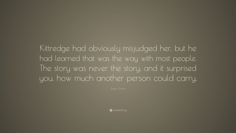 Justin Cronin Quote: “Kittredge had obviously misjudged her, but he had learned that was the way with most people. The story was never the story, and it surprised you, how much another person could carry.”