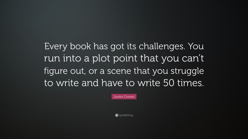 Justin Cronin Quote: “Every book has got its challenges. You run into a plot point that you can’t figure out, or a scene that you struggle to write and have to write 50 times.”