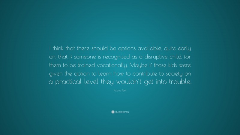 Paloma Faith Quote: “I think that there should be options available, quite early on, that if someone is recognised as a disruptive child, for them to be trained vocationally. Maybe if those kids were given the option to learn how to contribute to society on a practical level they wouldn’t get into trouble.”
