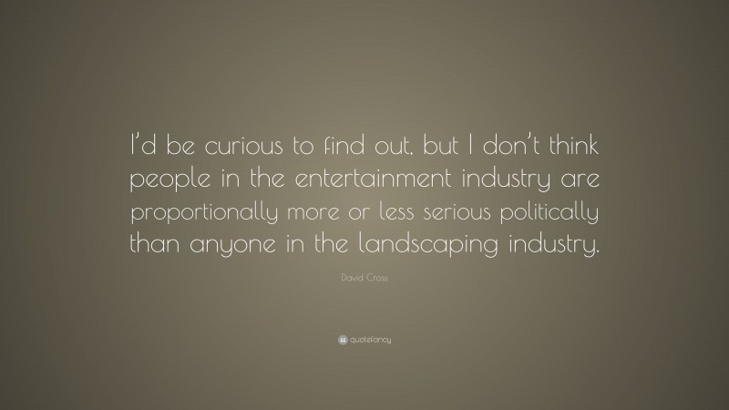 David Cross Quote: “I’d be curious to find out, but I don’t think people in the entertainment industry are proportionally more or less serious politically than anyone in the landscaping industry.”