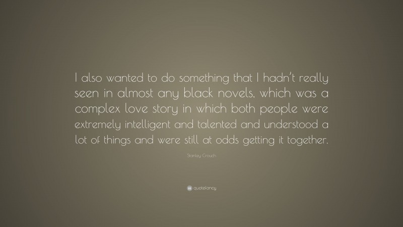 Stanley Crouch Quote: “I also wanted to do something that I hadn’t really seen in almost any black novels, which was a complex love story in which both people were extremely intelligent and talented and understood a lot of things and were still at odds getting it together.”
