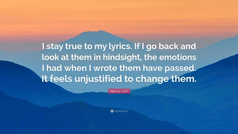 Paloma Faith Quote: “I stay true to my lyrics. If I go back and look at them in hindsight, the emotions I had when I wrote them have passed. It feels unjustified to change them.”
