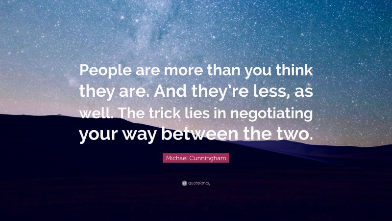 Michael Cunningham Quote: “People are more than you think they are. And they’re less, as well. The trick lies in negotiating your way between the two.”