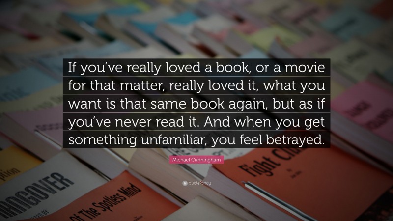 Michael Cunningham Quote: “If you’ve really loved a book, or a movie for that matter, really loved it, what you want is that same book again, but as if you’ve never read it. And when you get something unfamiliar, you feel betrayed.”
