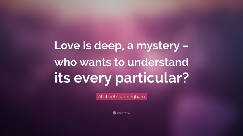 Michael Cunningham Quote: “Love is deep, a mystery – who wants to understand its every particular?”
