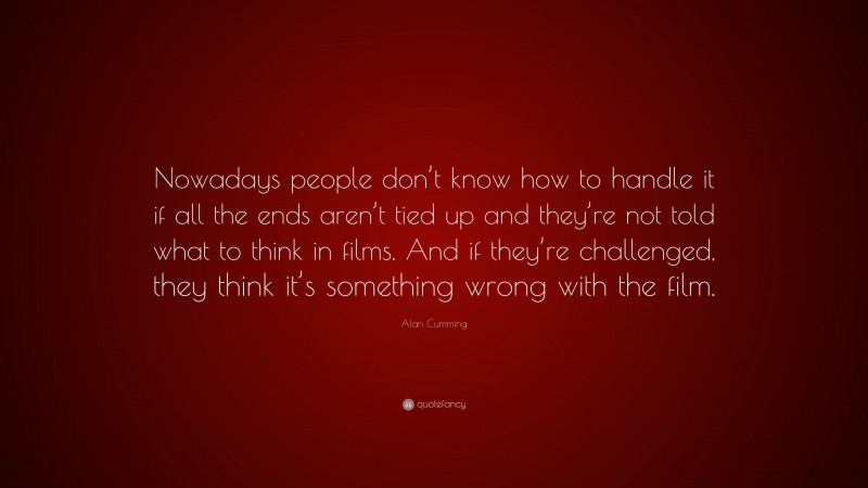 Alan Cumming Quote: “Nowadays people don’t know how to handle it if all the ends aren’t tied up and they’re not told what to think in films. And if they’re challenged, they think it’s something wrong with the film.”