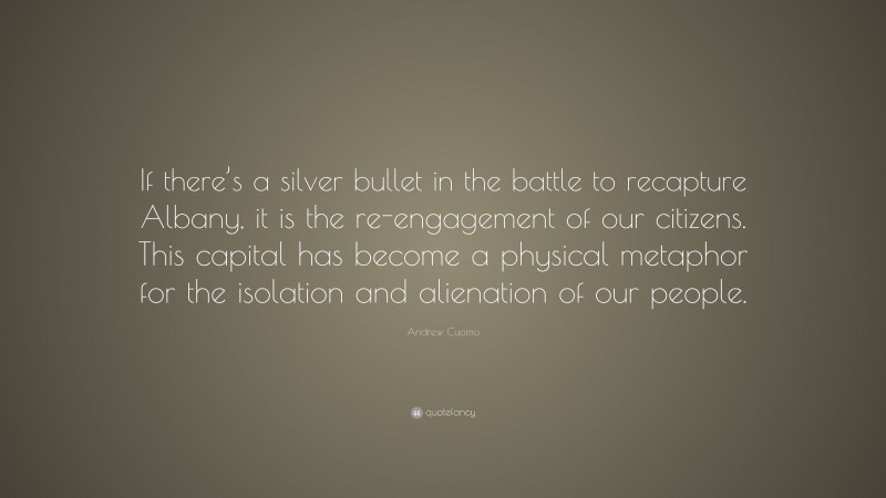 Andrew Cuomo Quote: “If there’s a silver bullet in the battle to recapture Albany, it is the re-engagement of our citizens. This capital has become a physical metaphor for the isolation and alienation of our people.”