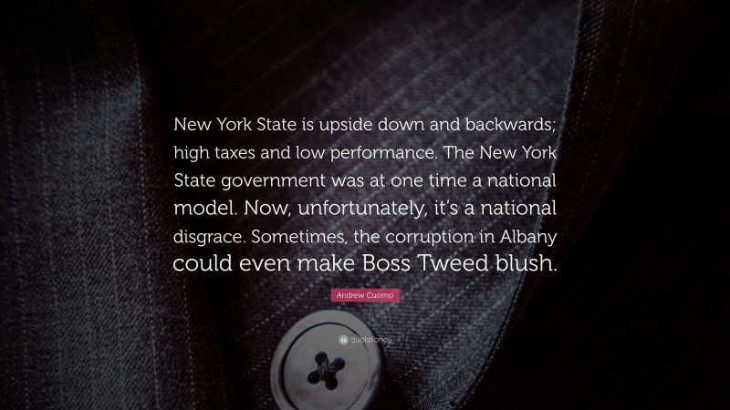 Andrew Cuomo Quote: “New York State is upside down and backwards; high taxes and low performance. The New York State government was at one time a national model. Now, unfortunately, it’s a national disgrace. Sometimes, the corruption in Albany could even make Boss Tweed blush.”