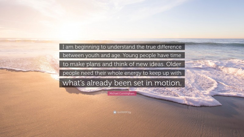 Michael Cunningham Quote: “I am beginning to understand the true difference between youth and age. Young people have time to make plans and think of new ideas. Older people need their whole energy to keep up with what’s already been set in motion.”