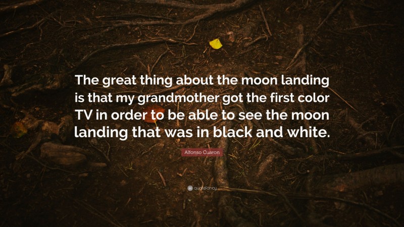 Alfonso Cuaron Quote: “The great thing about the moon landing is that my grandmother got the first color TV in order to be able to see the moon landing that was in black and white.”