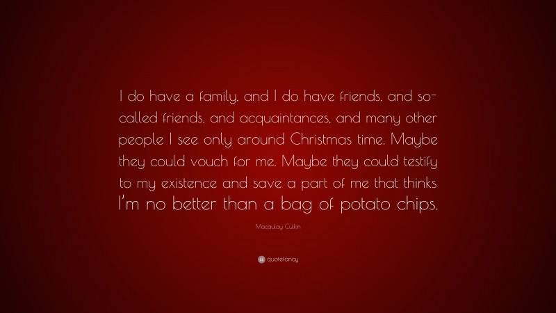 Macaulay Culkin Quote: “I do have a family, and I do have friends, and so-called friends, and acquaintances, and many other people I see only around Christmas time. Maybe they could vouch for me. Maybe they could testify to my existence and save a part of me that thinks I’m no better than a bag of potato chips.”