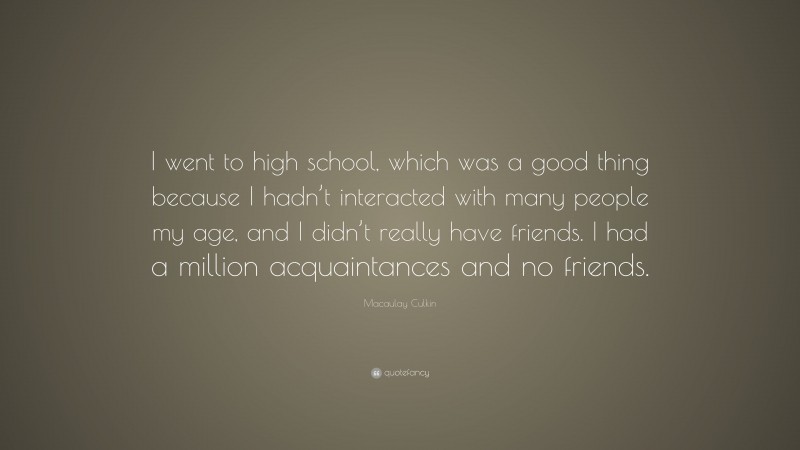 Macaulay Culkin Quote: “I went to high school, which was a good thing because I hadn’t interacted with many people my age, and I didn’t really have friends. I had a million acquaintances and no friends.”