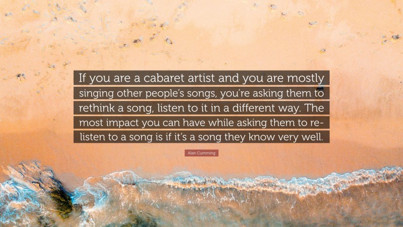 Alan Cumming Quote: “If you are a cabaret artist and you are mostly singing other people’s songs, you’re asking them to rethink a song, listen to it in a different way. The most impact you can have while asking them to re-listen to a song is if it’s a song they know very well.”