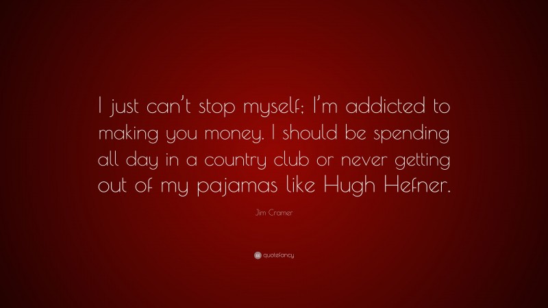 Jim Cramer Quote: “I just can’t stop myself; I’m addicted to making you money. I should be spending all day in a country club or never getting out of my pajamas like Hugh Hefner.”