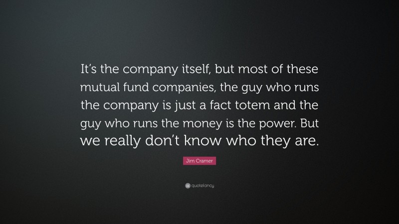 Jim Cramer Quote: “It’s the company itself, but most of these mutual fund companies, the guy who runs the company is just a fact totem and the guy who runs the money is the power. But we really don’t know who they are.”
