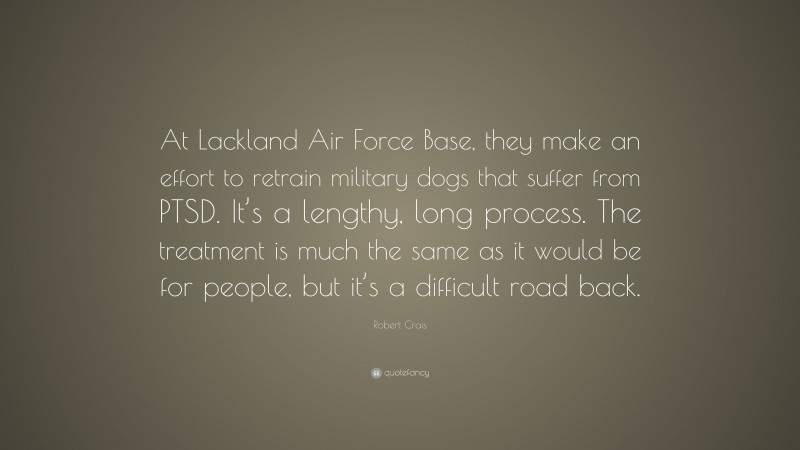 Robert Crais Quote: “At Lackland Air Force Base, they make an effort to retrain military dogs that suffer from PTSD. It’s a lengthy, long process. The treatment is much the same as it would be for people, but it’s a difficult road back.”