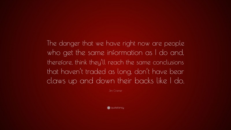 Jim Cramer Quote: “The danger that we have right now are people who get the same information as I do and, therefore, think they’ll reach the same conclusions that haven’t traded as long, don’t have bear claws up and down their backs like I do.”