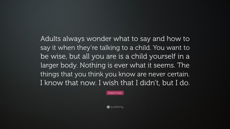 Robert Crais Quote: “Adults always wonder what to say and how to say it when they’re talking to a child. You want to be wise, but all you are is a child yourself in a larger body. Nothing is ever what it seems. The things that you think you know are never certain. I know that now. I wish that I didn’t, but I do.”