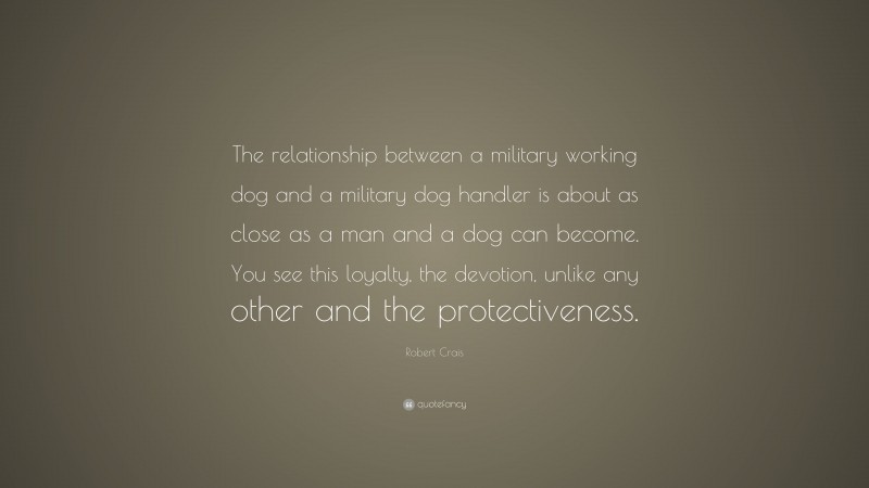 Robert Crais Quote: “The relationship between a military working dog and a military dog handler is about as close as a man and a dog can become. You see this loyalty, the devotion, unlike any other and the protectiveness.”