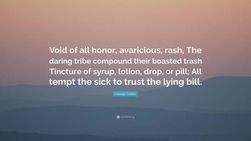 George Crabbe Quote: “Void of all honor, avaricious, rash, The daring tribe compound their boasted trash Tincture of syrup, lotion, drop, or pill; All tempt the sick to trust the lying bill.”