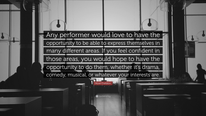 Bryan Cranston Quote: “Any performer would love to have the opportunity to be able to express themselves in many different areas. If you feel confident in those areas, you would hope to have the opportunity to do them, whether it’s drama, comedy, musical, or whatever your interests are.”