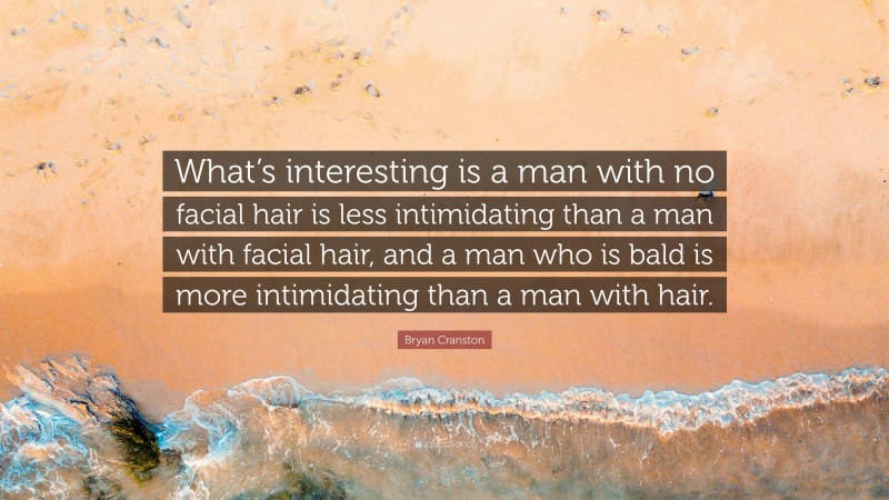 Bryan Cranston Quote: “What’s interesting is a man with no facial hair is less intimidating than a man with facial hair, and a man who is bald is more intimidating than a man with hair.”