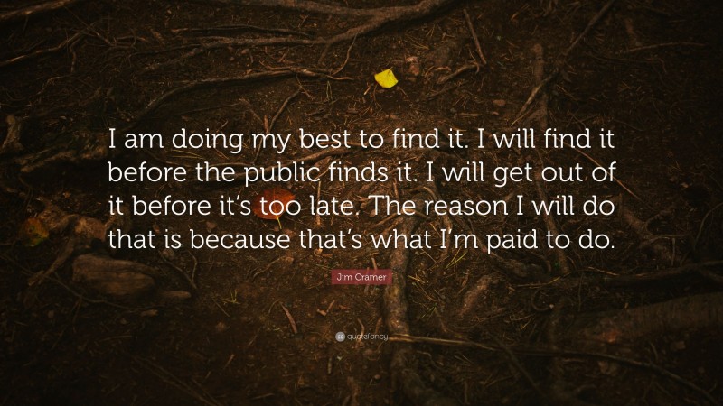 Jim Cramer Quote: “I am doing my best to find it. I will find it before the public finds it. I will get out of it before it’s too late. The reason I will do that is because that’s what I’m paid to do.”