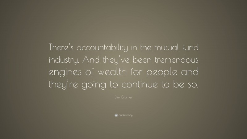 Jim Cramer Quote: “There’s accountability in the mutual fund industry. And they’ve been tremendous engines of wealth for people and they’re going to continue to be so.”