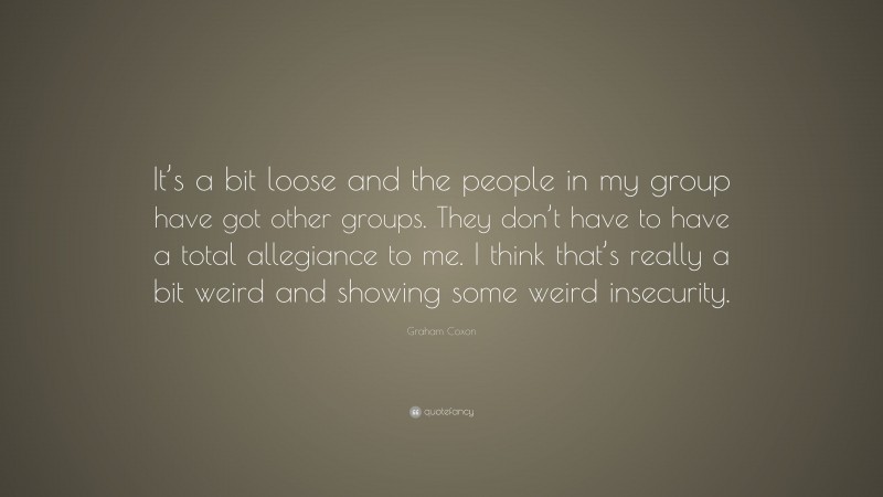 Graham Coxon Quote: “It’s a bit loose and the people in my group have got other groups. They don’t have to have a total allegiance to me. I think that’s really a bit weird and showing some weird insecurity.”