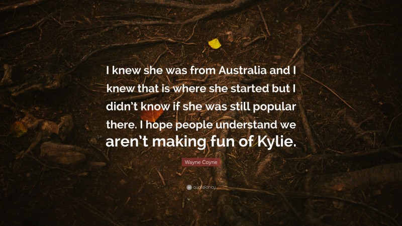 Wayne Coyne Quote: “I knew she was from Australia and I knew that is where she started but I didn’t know if she was still popular there. I hope people understand we aren’t making fun of Kylie.”