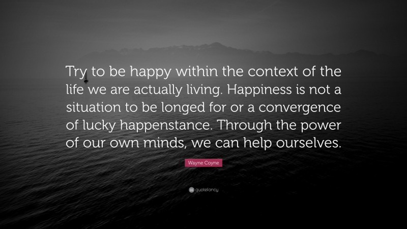 Wayne Coyne Quote: “Try to be happy within the context of the life we are actually living. Happiness is not a situation to be longed for or a convergence of lucky happenstance. Through the power of our own minds, we can help ourselves.”